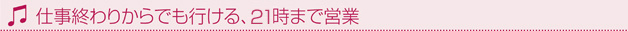 仕事終わりからでも行ける、9時まで営業